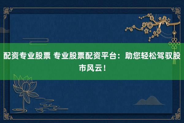 配资专业股票 专业股票配资平台：助您轻松驾驭股市风云！