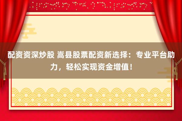 配资资深炒股 嵩县股票配资新选择：专业平台助力，轻松实现资金增值！