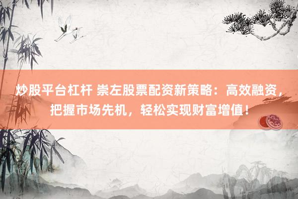 炒股平台杠杆 崇左股票配资新策略：高效融资，把握市场先机，轻松实现财富增值！