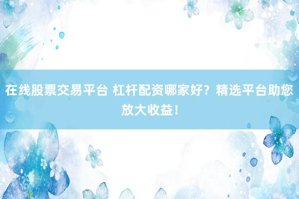在线股票交易平台 杠杆配资哪家好？精选平台助您放大收益！