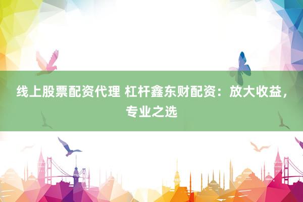 线上股票配资代理 杠杆鑫东财配资：放大收益，专业之选