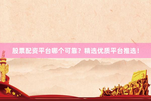 股票配资平台哪个可靠？精选优质平台推选！