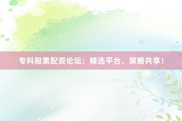 专科股票配资论坛：精选平台，策略共享！