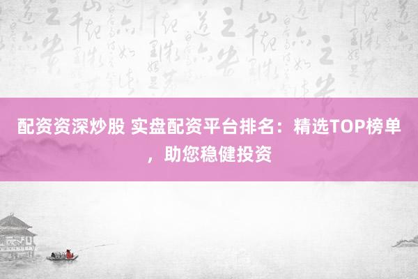 配资资深炒股 实盘配资平台排名：精选TOP榜单，助您稳健投资