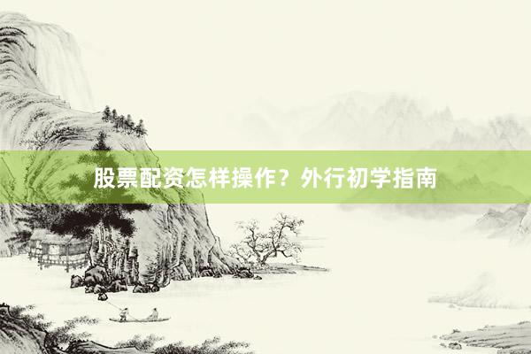 股票配资怎样操作？外行初学指南