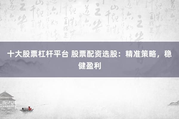 十大股票杠杆平台 股票配资选股：精准策略，稳健盈利