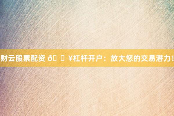 财云股票配资 🔥杠杆开户：放大您的交易潜力！