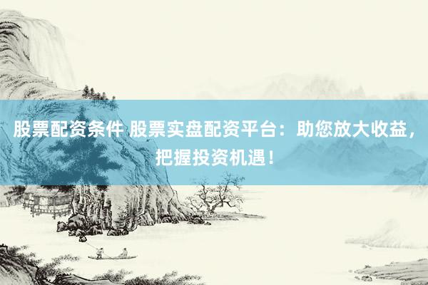 股票配资条件 股票实盘配资平台：助您放大收益，把握投资机遇！