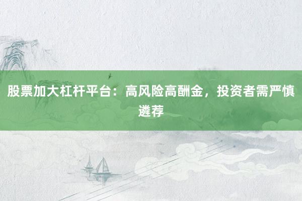 股票加大杠杆平台：高风险高酬金，投资者需严慎遴荐