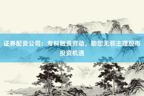 证券配资公司：专科融资劳动，助您无邪主理股市投资机遇