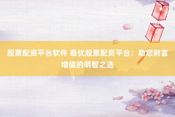 股票配资平台软件 最优股票配资平台：助您财富增值的明智之选