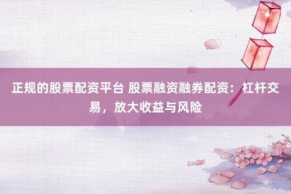 正规的股票配资平台 股票融资融券配资：杠杆交易，放大收益与风险