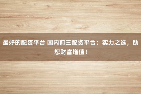 最好的配资平台 国内前三配资平台：实力之选，助您财富增值！