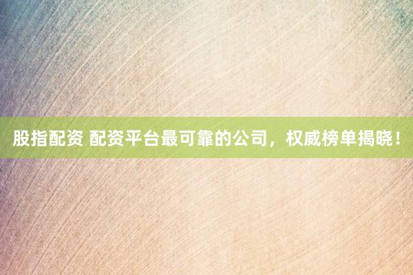 股指配资 配资平台最可靠的公司，权威榜单揭晓！