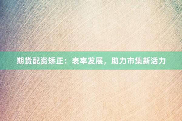 期货配资矫正：表率发展，助力市集新活力