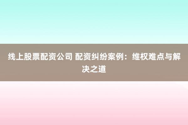 线上股票配资公司 配资纠纷案例：维权难点与解决之道