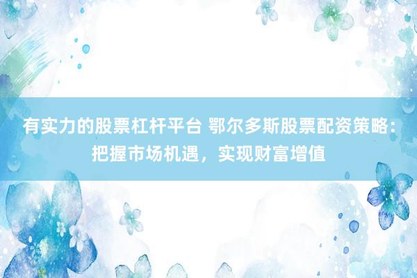 有实力的股票杠杆平台 鄂尔多斯股票配资策略：把握市场机遇，实现财富增值