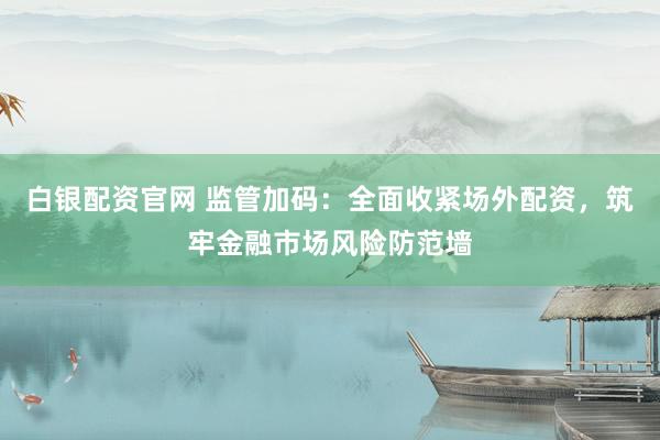 白银配资官网 监管加码：全面收紧场外配资，筑牢金融市场风险防范墙