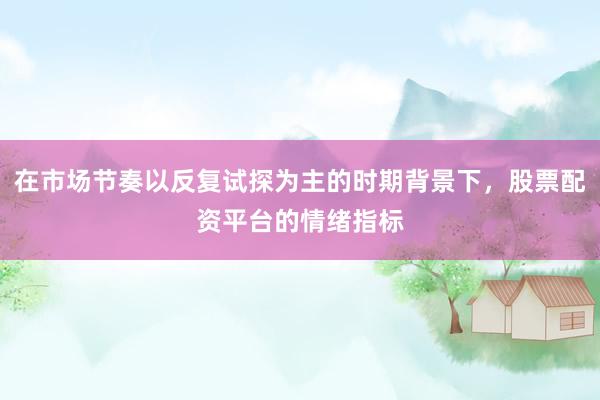 在市场节奏以反复试探为主的时期背景下，股票配资平台的情绪指标