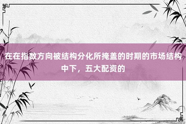 在在指数方向被结构分化所掩盖的时期的市场结构中下，五大配资的