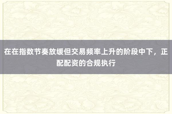 在在指数节奏放缓但交易频率上升的阶段中下，正配配资的合规执行
