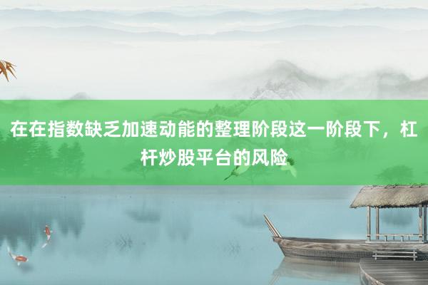 在在指数缺乏加速动能的整理阶段这一阶段下，杠杆炒股平台的风险