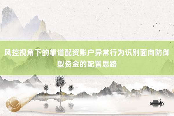 风控视角下的靠谱配资账户异常行为识别面向防御型资金的配置思路
