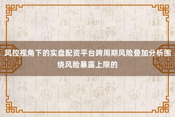 风控视角下的实盘配资平台跨周期风险叠加分析围绕风险暴露上限的