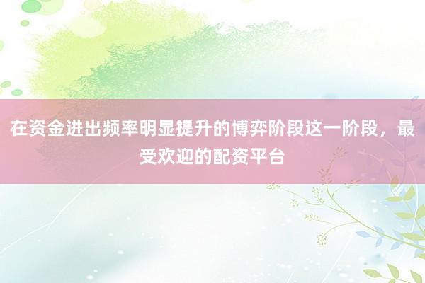 在资金进出频率明显提升的博弈阶段这一阶段，最受欢迎的配资平台