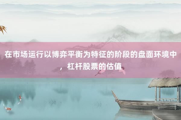 在市场运行以博弈平衡为特征的阶段的盘面环境中，杠杆股票的估值