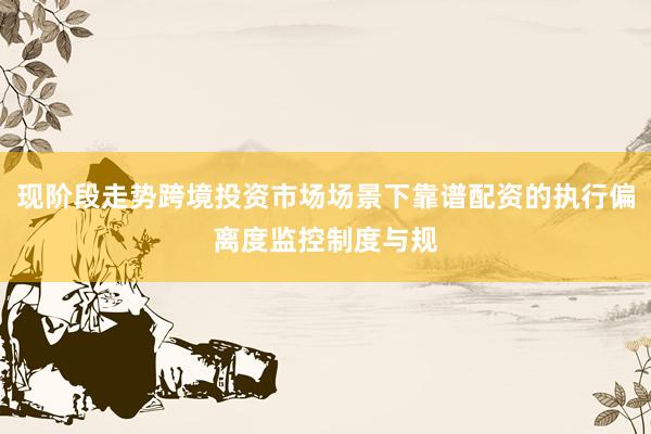 现阶段走势跨境投资市场场景下靠谱配资的执行偏离度监控制度与规