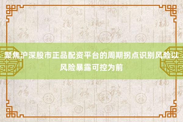聚焦沪深股市正品配资平台的周期拐点识别风险以风险暴露可控为前