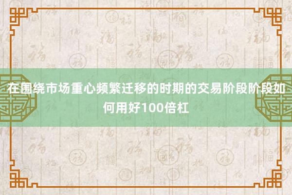 在围绕市场重心频繁迁移的时期的交易阶段阶段如何用好100倍杠