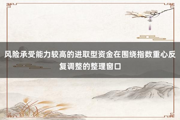 风险承受能力较高的进取型资金在围绕指数重心反复调整的整理窗口