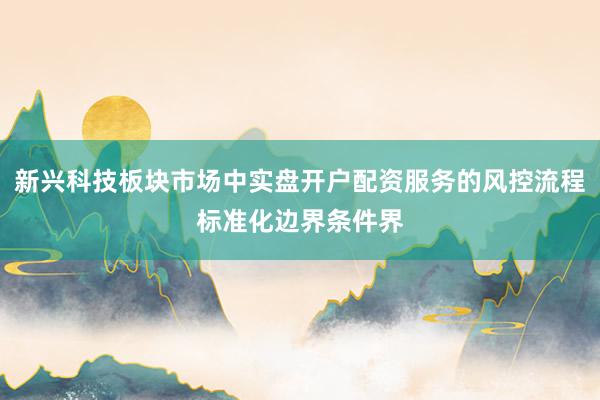 新兴科技板块市场中实盘开户配资服务的风控流程标准化边界条件界