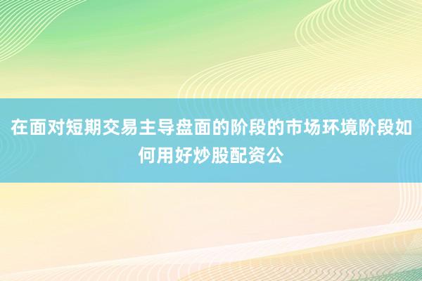 在面对短期交易主导盘面的阶段的市场环境阶段如何用好炒股配资公