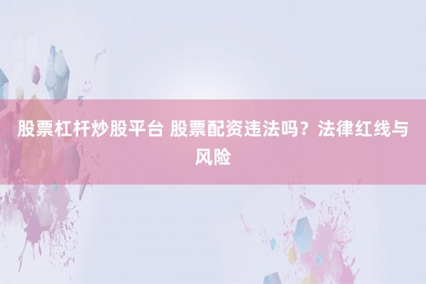 股票杠杆炒股平台 股票配资违法吗？法律红线与风险