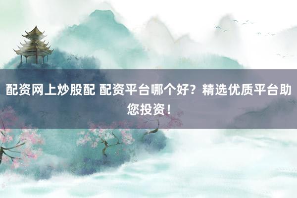 配资网上炒股配 配资平台哪个好？精选优质平台助您投资！