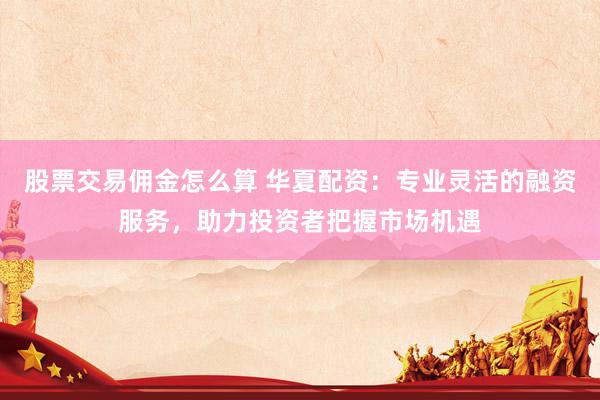 股票交易佣金怎么算 华夏配资：专业灵活的融资服务，助力投资者把握市场机遇