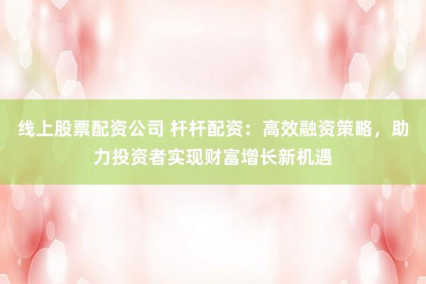 线上股票配资公司 杆杆配资：高效融资策略，助力投资者实现财富增长新机遇
