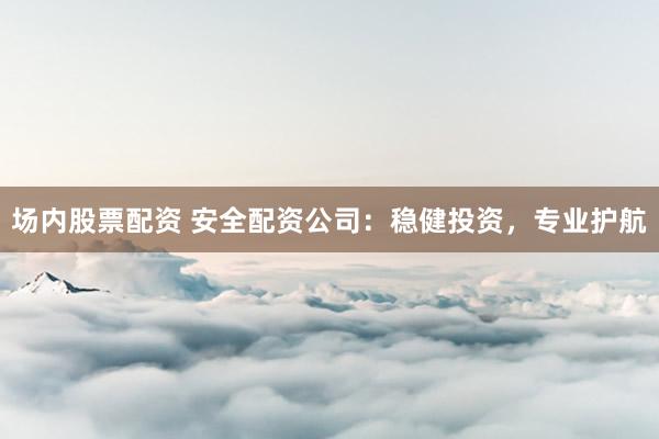 场内股票配资 安全配资公司：稳健投资，专业护航