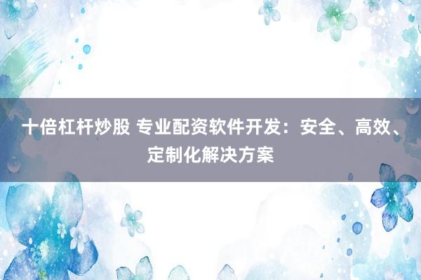 十倍杠杆炒股 专业配资软件开发：安全、高效、定制化解决方案