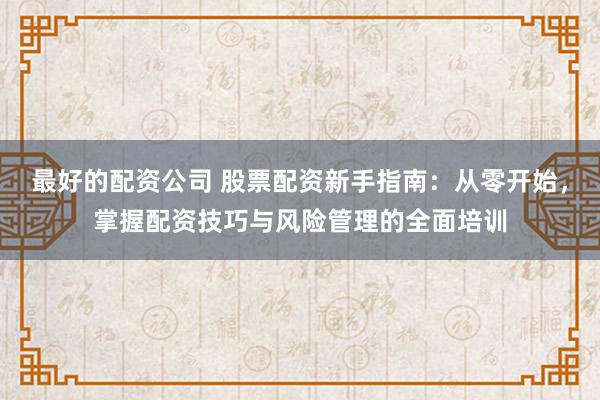 最好的配资公司 股票配资新手指南：从零开始，掌握配资技巧与风险管理的全面培训