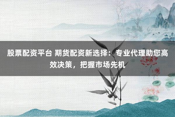 股票配资平台 期货配资新选择：专业代理助您高效决策，把握市场先机