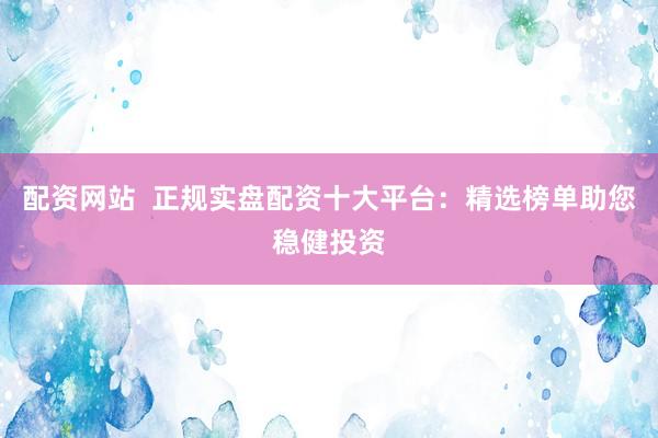 配资网站  正规实盘配资十大平台：精选榜单助您稳健投资
