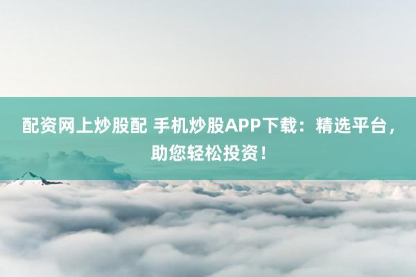 配资网上炒股配 手机炒股APP下载：精选平台，助您轻松投资！