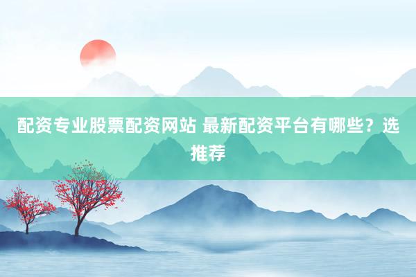 配资专业股票配资网站 最新配资平台有哪些？选推荐