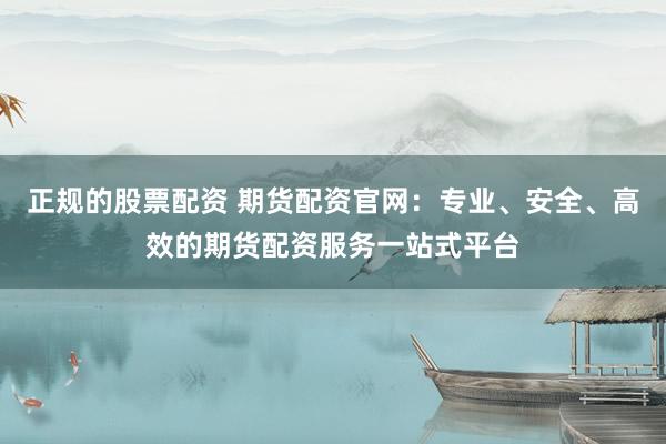正规的股票配资 期货配资官网：专业、安全、高效的期货配资服务一站式平台