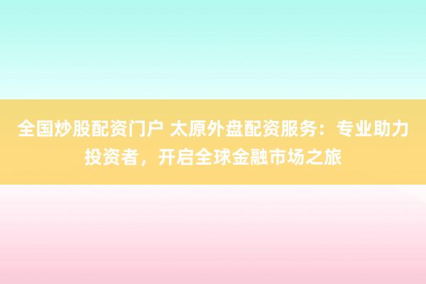 全国炒股配资门户 太原外盘配资服务：专业助力投资者，开启全球金融市场之旅