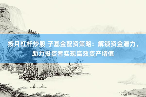 按月杠杆炒股 子基金配资策略：解锁资金潜力，助力投资者实现高效资产增值